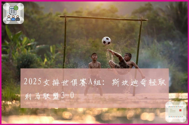 2025女排世俱赛A组：斯坎迪奇轻取利马联盟3-0