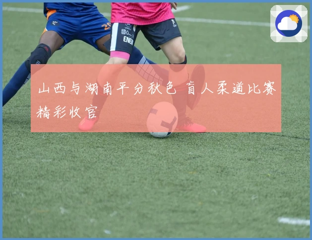 山西与湖南平分秋色 盲人柔道比赛精彩收官