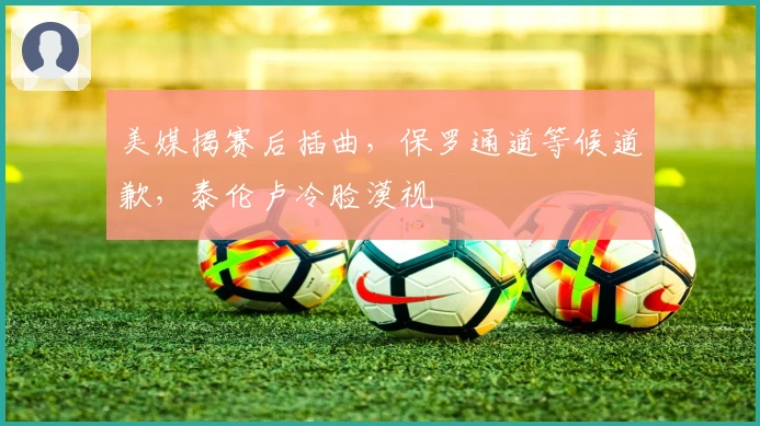 美媒揭赛后插曲，保罗通道等候道歉，泰伦卢冷脸漠视