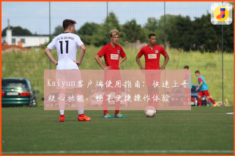 Kaiyun客户端使用指南：快速上手核心功能，畅享便捷操作体验