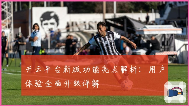 开云平台新版功能亮点解析：用户体验全面升级详解