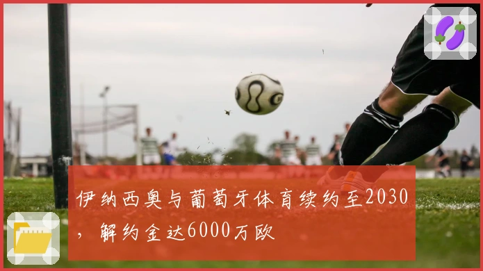 伊纳西奥与葡萄牙体育续约至2030，解约金达6000万欧