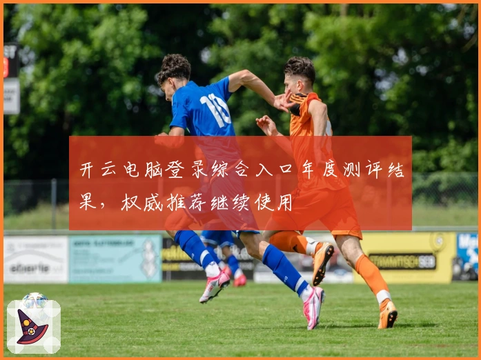 开云电脑登录综合入口年度测评结果，权威推荐继续使用