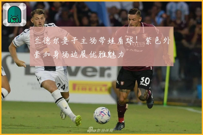 兰德尔妻子主场带娃看球！紫色外套加身场边展优雅魅力