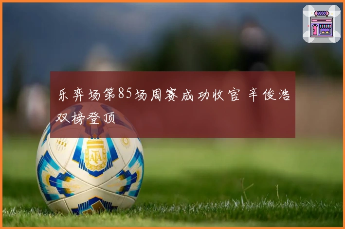 乐弈场第85场周赛成功收官 辛俊浩双榜登顶