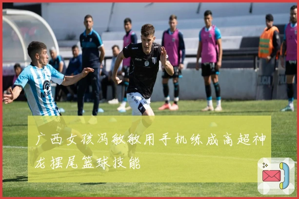 广西女孩冯敏敏用手机练成高超神龙摆尾篮球技能
