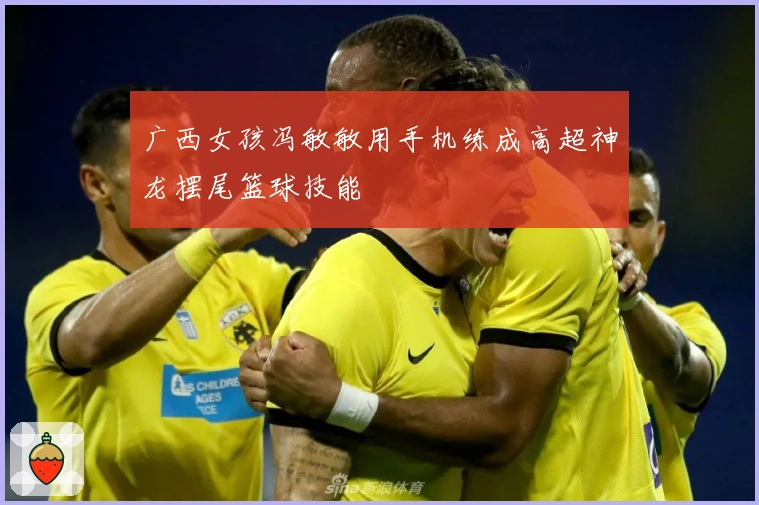 广西女孩冯敏敏用手机练成高超神龙摆尾篮球技能