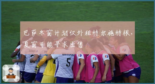 巴萨冬窗计划仅外租特尔施特根，夏窗可能寻求出售