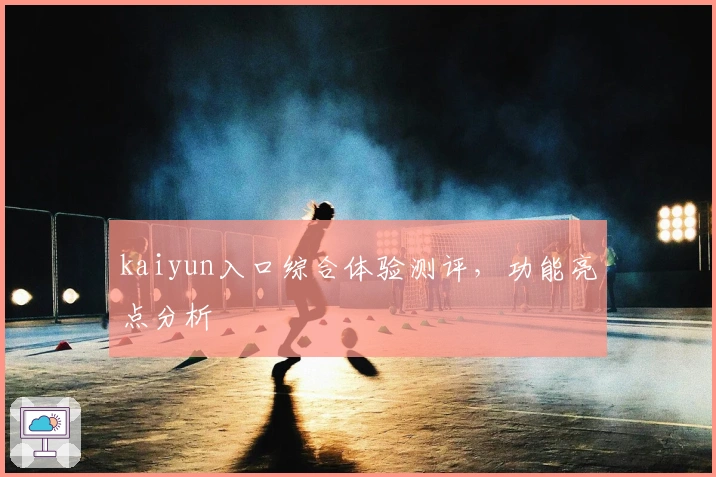 kaiyun入口综合体验测评，功能亮点分析