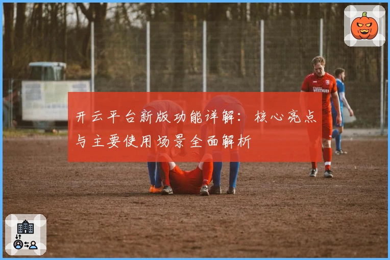 开云平台新版功能详解：核心亮点与主要使用场景全面解析