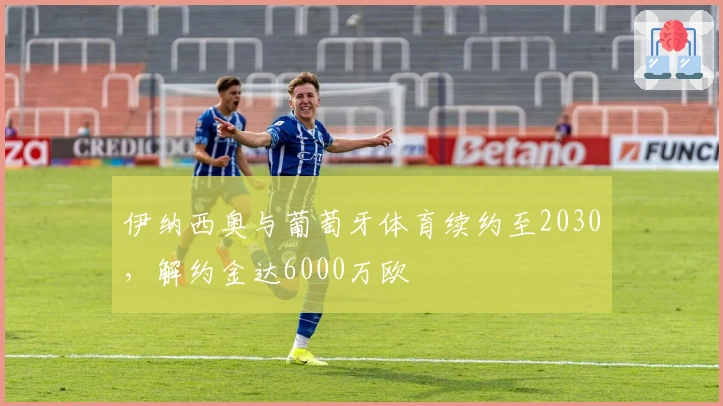 伊纳西奥与葡萄牙体育续约至2030，解约金达6000万欧