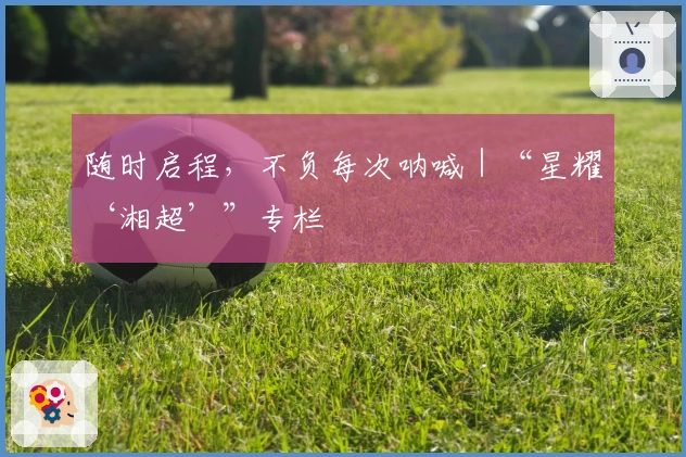 随时启程，不负每次呐喊｜“星耀‘湘超’”专栏