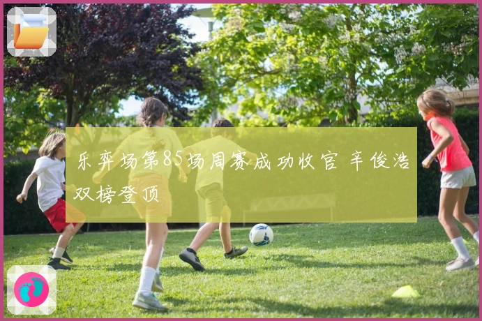 乐弈场第85场周赛成功收官 辛俊浩双榜登顶