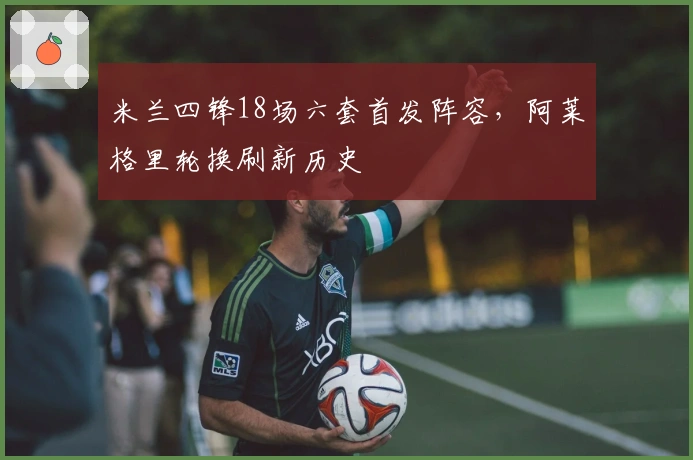 米兰四锋18场六套首发阵容，阿莱格里轮换刷新历史