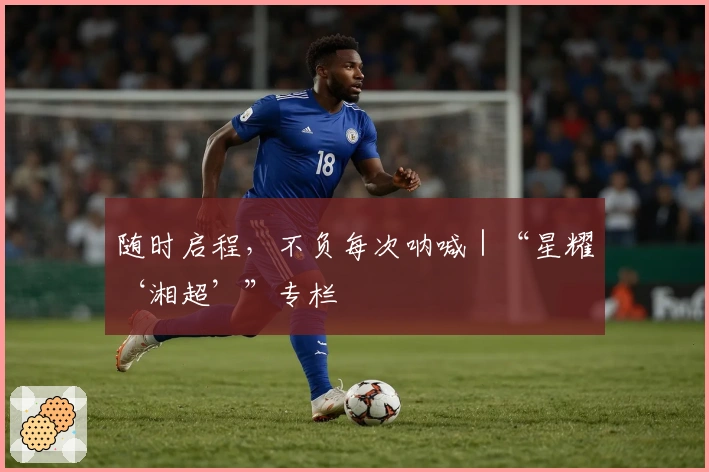 随时启程，不负每次呐喊｜“星耀‘湘超’”专栏